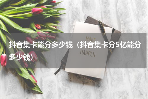 抖音集卡能分多少钱（抖音集卡分5亿能分多少钱）