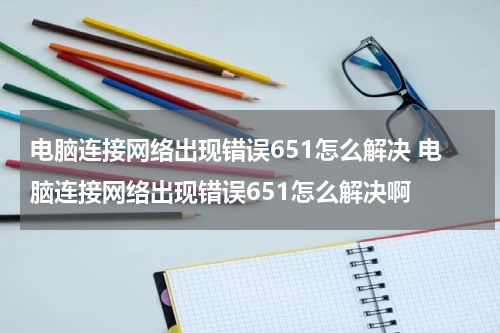电脑连接网络出现错误651怎么解决 电脑连接网络出现错误651怎么解决啊