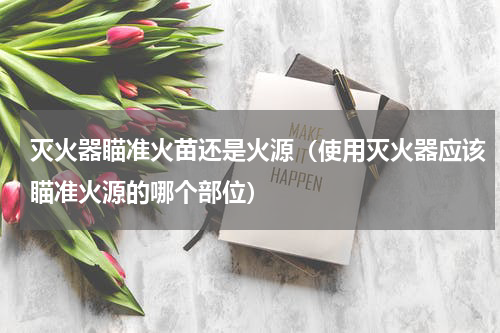 灭火器瞄准火苗还是火源（使用灭火器应该瞄准火源的哪个部位）
