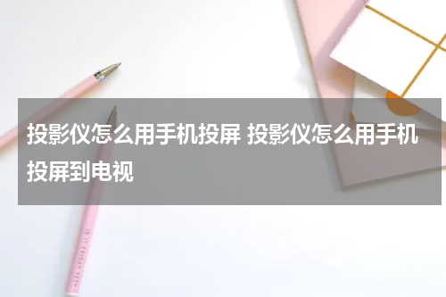 投影仪怎么用手机投屏 投影仪怎么用手机投屏到电视