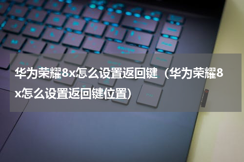 华为荣耀8x怎么设置返回键（华为荣耀8x怎么设置返回键位置）
