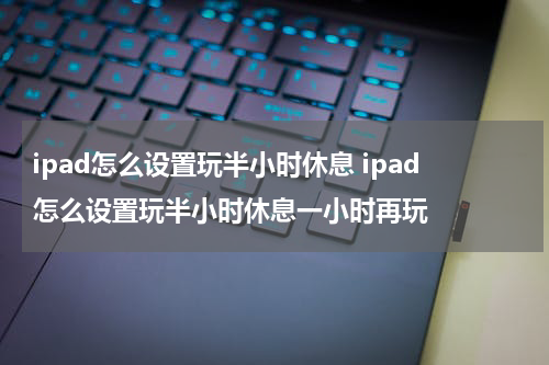 ipad怎么设置玩半小时休息 ipad怎么设置玩半小时休息一小时再玩