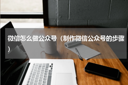 微信怎么做公众号（制作微信公众号的步骤）
