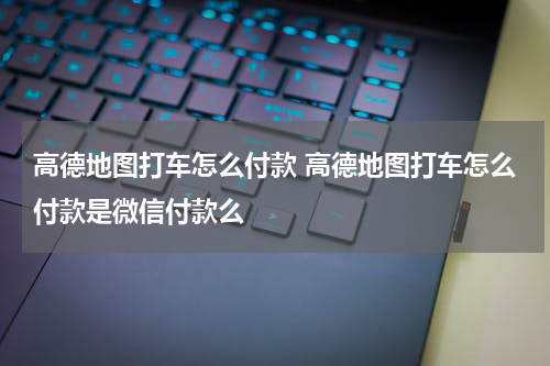高德地图打车怎么付款 高德地图打车怎么付款是微信付款么