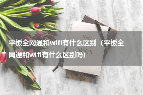 平板全网通和wifi有什么区别（平板全网通和wifi有什么区别吗）