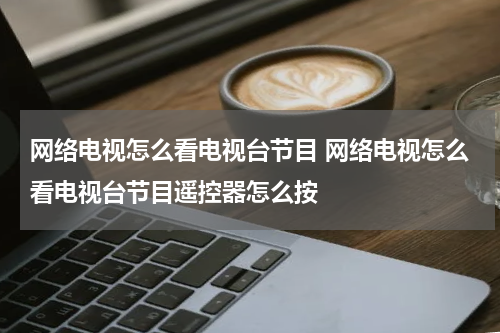 网络电视怎么看电视台节目 网络电视怎么看电视台节目遥控器怎么按