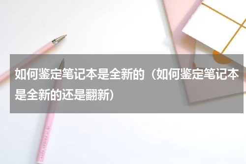 如何鉴定笔记本是全新的（如何鉴定笔记本是全新的还是翻新）