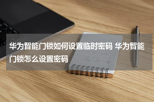 华为智能门锁如何设置临时密码 华为智能门锁怎么设置密码