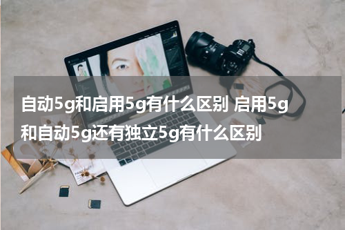 自动5g和启用5g有什么区别 启用5g和自动5g还有独立5g有什么区别