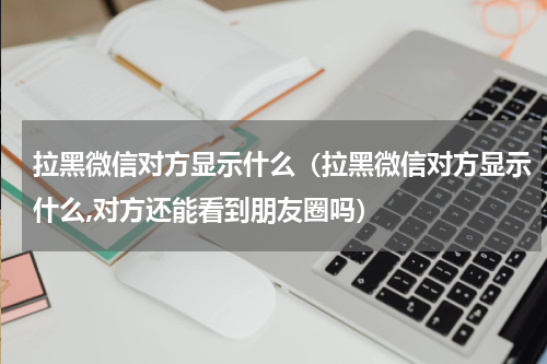 拉黑微信对方显示什么（拉黑微信对方显示什么,对方还能看到朋友圈吗）