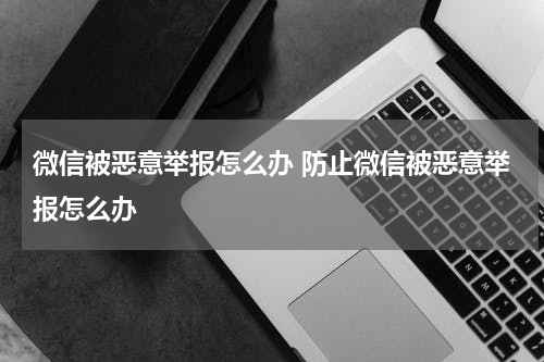 微信被恶意举报怎么办 防止微信被恶意举报怎么办