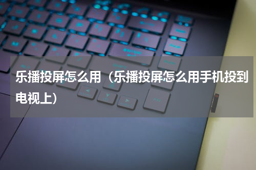 乐播投屏怎么用（乐播投屏怎么用手机投到电视上）