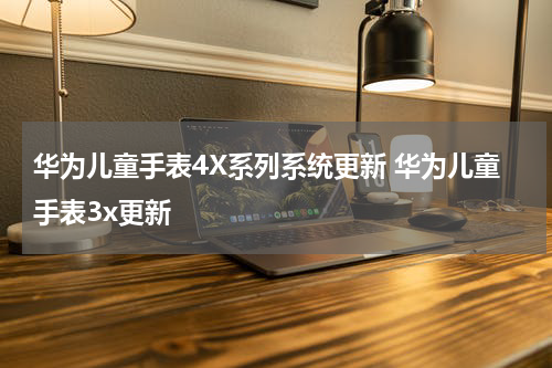 华为儿童手表4X系列系统更新 华为儿童手表3x更新