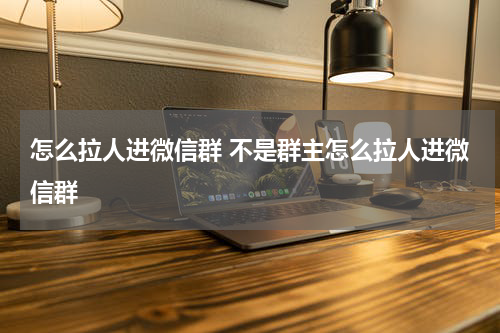 怎么拉人进微信群 不是群主怎么拉人进微信群