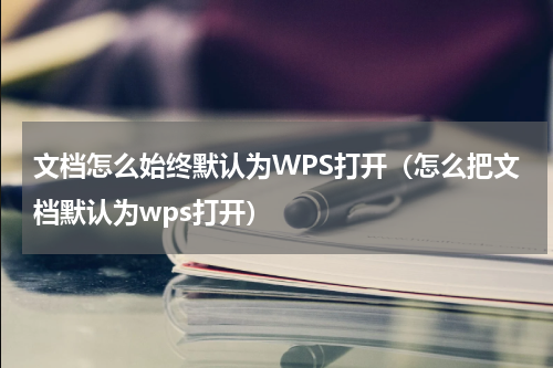 文档怎么始终默认为WPS打开（怎么把文档默认为wps打开）