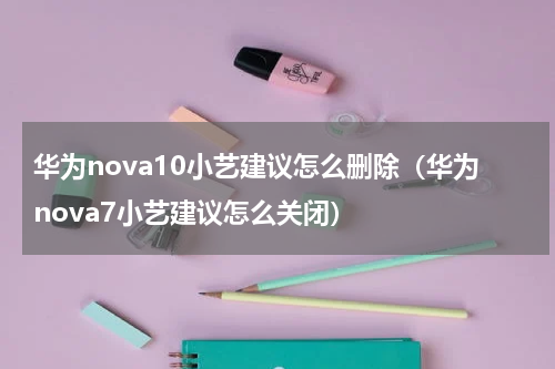 华为nova10小艺建议怎么删除（华为nova7小艺建议怎么关闭）