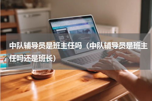 中队辅导员是班主任吗（中队辅导员是班主任吗还是班长）
