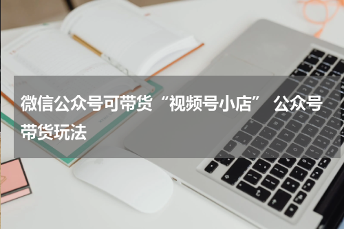 微信公众号可带货“视频号小店” 公众号带货玩法