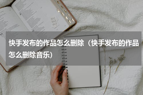 快手发布的作品怎么删除（快手发布的作品怎么删除音乐）