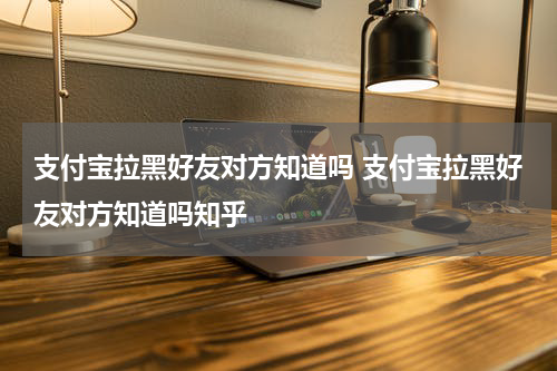 支付宝拉黑好友对方知道吗 支付宝拉黑好友对方知道吗知乎
