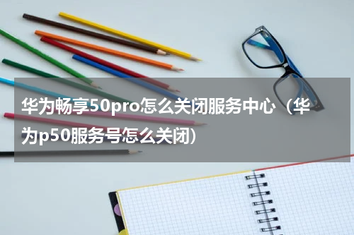 华为畅享50pro怎么关闭服务中心（华为p50服务号怎么关闭）