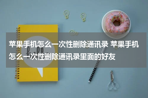 苹果手机怎么一次性删除通讯录 苹果手机怎么一次性删除通讯录里面的好友