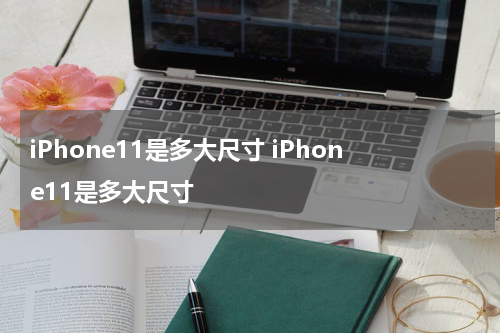 iPhone11是多大尺寸 iPhone11是多大尺寸