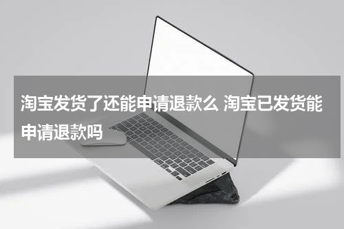淘宝发货了还能申请退款么 淘宝已发货能申请退款吗