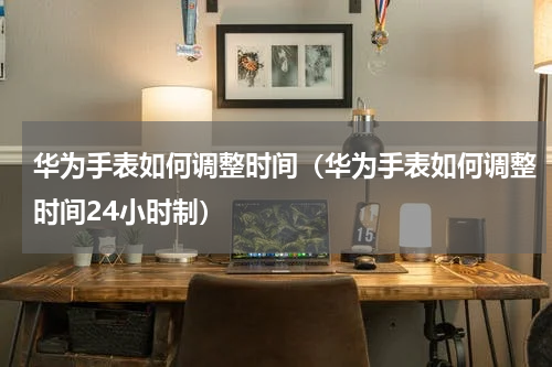 华为手表如何调整时间（华为手表如何调整时间24小时制）