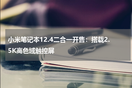 小米笔记本12.4二合一开售：搭载2.5K高色域触控屏
