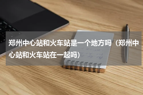 郑州中心站和火车站是一个地方吗（郑州中心站和火车站在一起吗）