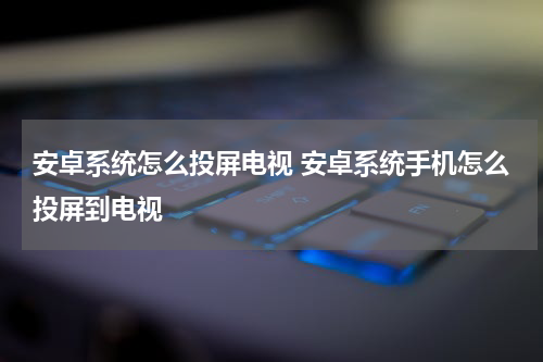安卓系统怎么投屏电视 安卓系统手机怎么投屏到电视