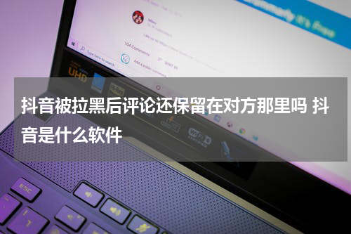 抖音被拉黑后评论还保留在对方那里吗 抖音是什么软件