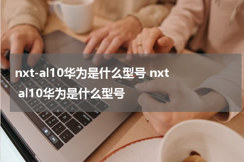 nxt-al10华为是什么型号 nxt al10华为是什么型号