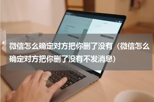 微信怎么确定对方把你删了没有（微信怎么确定对方把你删了没有不发消息）