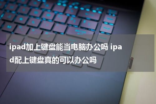 ipad加上键盘能当电脑办公吗 ipad配上键盘真的可以办公吗