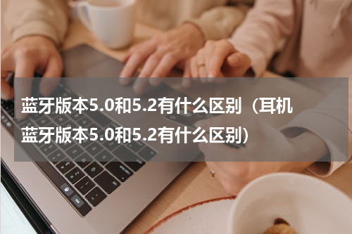 蓝牙版本5.0和5.2有什么区别（耳机蓝牙版本5.0和5.2有什么区别）