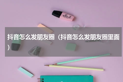 抖音怎么发朋友圈（抖音怎么发朋友圈里面）