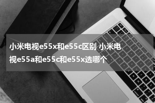小米电视e55x和e55c区别 小米电视e55a和e55c和e55x选哪个