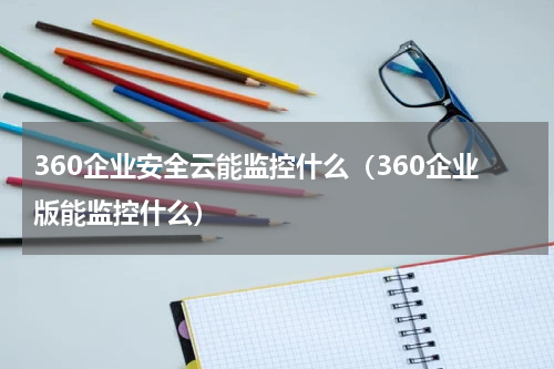 360企业安全云能监控什么（360企业版能监控什么）