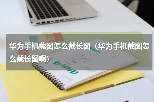 华为手机截图怎么截长图（华为手机截图怎么截长图啊）
