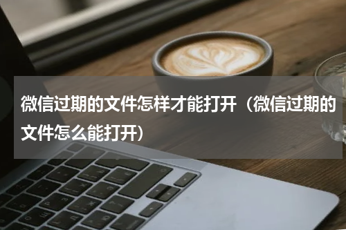 微信过期的文件怎样才能打开（微信过期的文件怎么能打开）