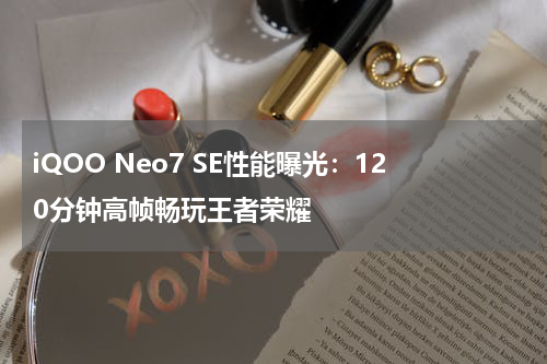 iQOO Neo7 SE性能曝光：120分钟高帧畅玩王者荣耀