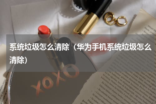 系统垃圾怎么清除（华为手机系统垃圾怎么清除）