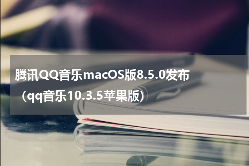 腾讯QQ音乐macOS版8.5.0发布（qq音乐10.3.5苹果版）