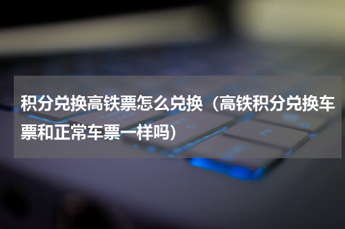 积分兑换高铁票怎么兑换（高铁积分兑换车票和正常车票一样吗）