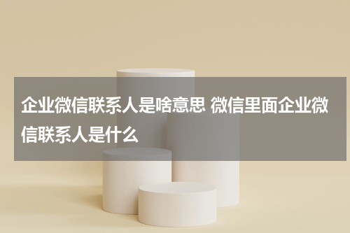 企业微信联系人是啥意思 微信里面企业微信联系人是什么