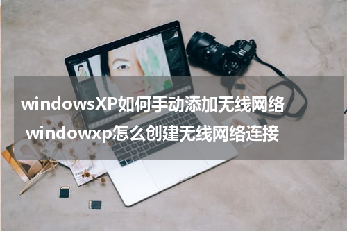 windowsXP如何手动添加无线网络 windowxp怎么创建无线网络连接