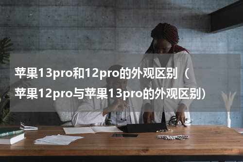 苹果13pro和12pro的外观区别（苹果12pro与苹果13pro的外观区别）