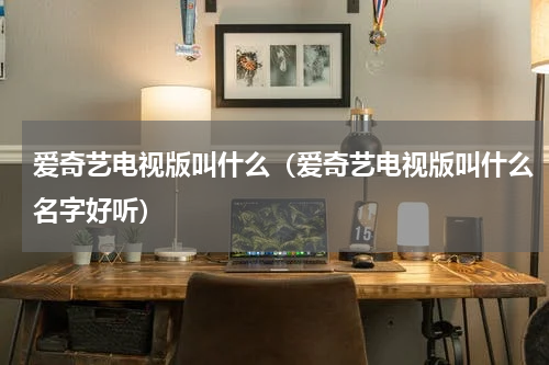 爱奇艺电视版叫什么（爱奇艺电视版叫什么名字好听）